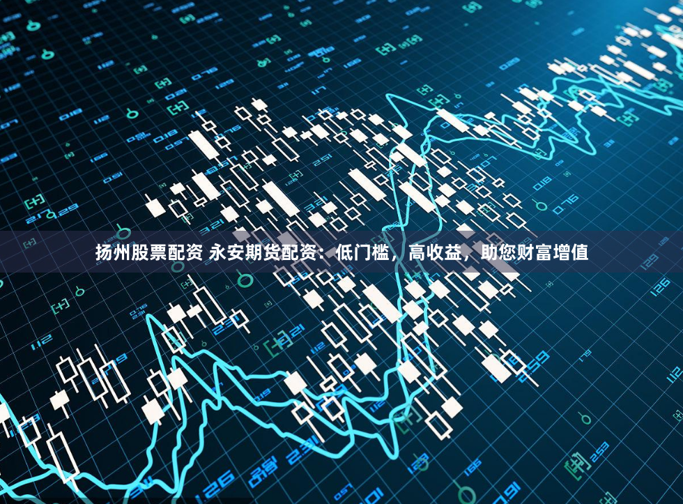 扬州股票配资 永安期货配资：低门槛，高收益，助您财富增值