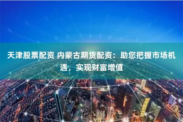 天津股票配资 内蒙古期货配资：助您把握市场机遇，实现财富增值